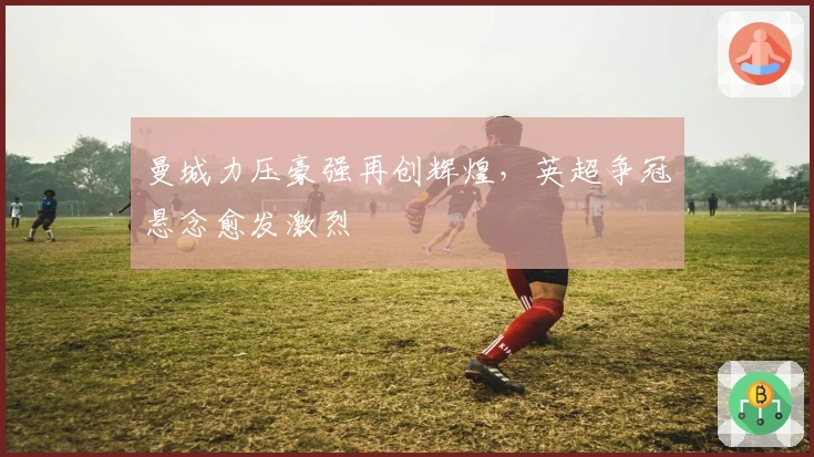 曼城力压豪强再创辉煌，英超争冠悬念愈发激烈