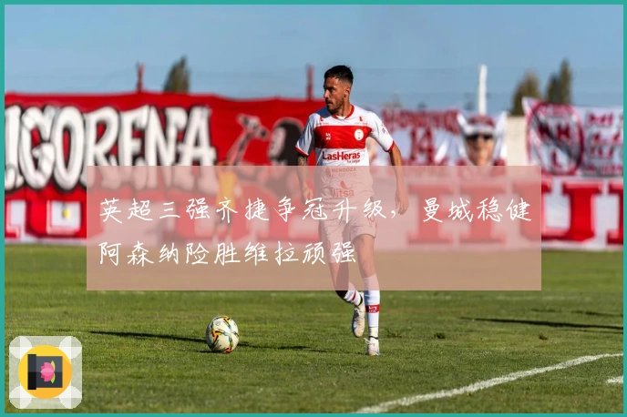 英超三强齐捷争冠升级，曼城稳健阿森纳险胜维拉顽强