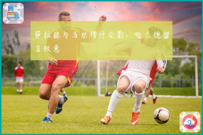 萨拉赫与马尔穆什合影，哈兰德留言致意