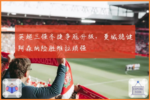 英超三强齐捷争冠升级，曼城稳健阿森纳险胜维拉顽强