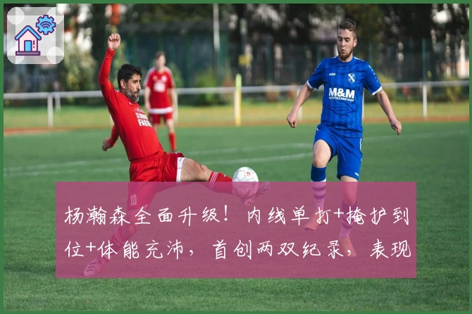 杨瀚森全面升级！内线单打+掩护到位+体能充沛，首创两双纪录，表现亮眼！