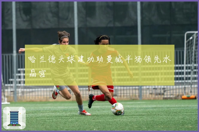 哈兰德头球建功助曼城半场领先水晶宫