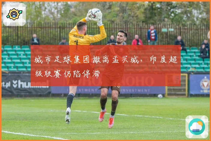 城市足球集团撤离孟买城，印度超级联赛仍陷停滞