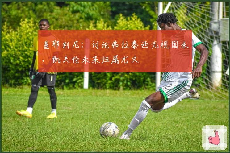 基耶利尼：讨论弗拉泰西无视国米，凯夫伦未来归属尤文