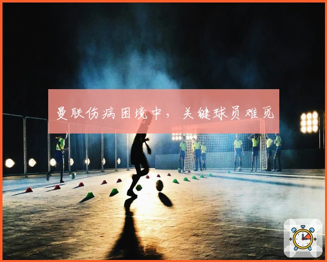 曼联伤病困境中，关键球员难觅