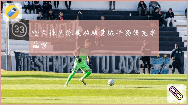 哈兰德头球建功助曼城半场领先水晶宫